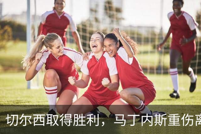 切尔西取得胜利，马丁内斯重伤离场引发担忧